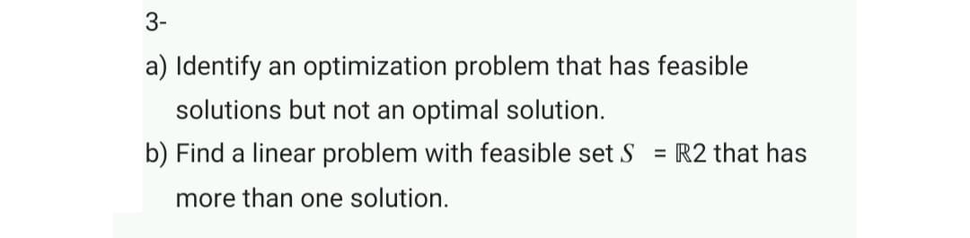 3-
a) Identify an optimization problem that has feasible
solutions but not an optimal solution.
b) Find a linear problem with feasible set S
= R2 that has
more than one solution.
