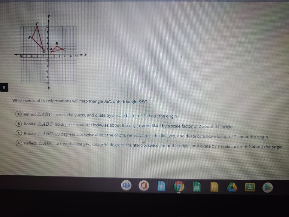 Which series of transformations will map triangle ABC onto triangle DER
A Reflect AABC across the y-axis, and dilate by a scale factor of 2 about the origin
8 Rotate AABC 90 degrees counterclockwise about the origin, and dilate by a scaie factor of 2 about the origin
C) Rotate AABC 90 degrees clockwise about the origin, reflect across the line y=x and dilate by a scale factor of 2 about the origin
D Reflect A ABC across the line y=x, rotate 90 degrees counterclockwise about the origin, and dilate by a scale factor of 2 about the origin
