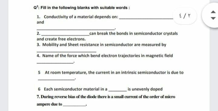 Q?: Fill in the following blanks with suitable words :
1. Conductivity of a material depends on:,
and
2.
can break the bonds in semiconductor crystals
and create free electrons.
3. Mobility and Sheet resistance in semiconductor are measured by
4. Name of the force which bend electron trajectories in magnetic field
5 At room temperature, the current in an intrinsic semiconductor is due to
6 Each semiconductor material in a
is unevenly doped
7. During reverse bias of the diode there is a small current of the order of micro
ampere due to
