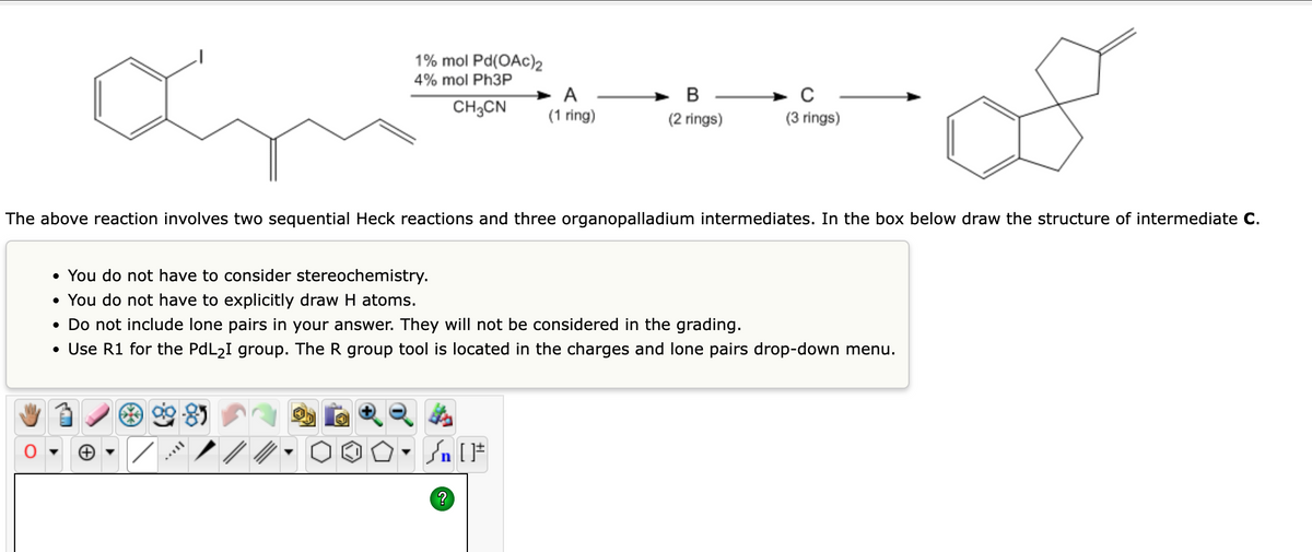 1% mol Pd(OAc)2
4% mol Ph3P
B
с
CH3CN
A
(1 ring)
(2 rings)
(3 rings)
The above reaction involves two sequential Heck reactions and three organopalladium intermediates. In the box below draw the structure of intermediate C.
• You do not have to consider stereochemistry.
• You do not have to explicitly draw H atoms.
• Do not include lone pairs in your answer. They will not be considered in the grading.
• Use R1 for the PdL₂I group. The R group tool is located in the charges and lone pairs drop-down menu.
Sn [F
?