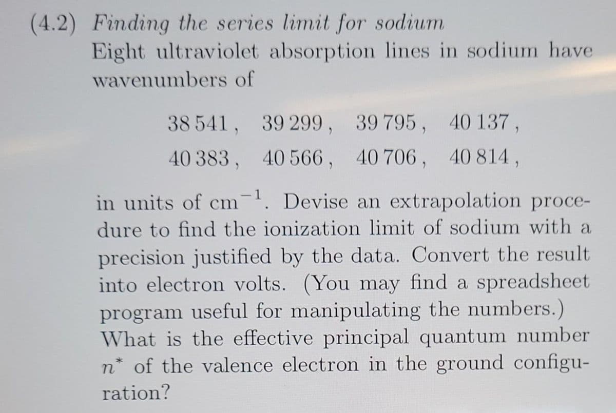(4.2) Finding the series limit for sodium
Eight ultraviolet absorption lines in sodium have
wavenumbers of
38 541, 39 299, 39 795, 40 137,
40 383, 40566, 40 706, 40 814,
in units of cm-¹. Devise an extrapolation proce-
dure to find the ionization limit of sodium with a
precision justified by the data. Convert the result
into electron volts. (You may find a spreadsheet
program useful for manipulating the numbers.)
What is the effective principal quantum number
n* of the valence electron in the ground configu-
ration?