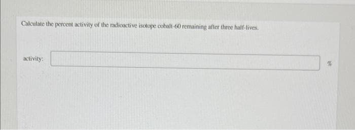 Calculate the percent activity of the radioactive isotope cobalt-60 remaining after three half-lives.
activity:
