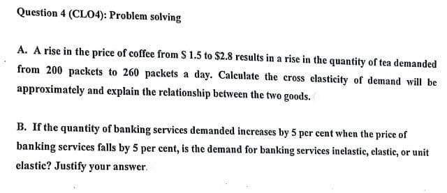 Question 4 (CLO4): Problem solving
A. A rise in the price of coffee from S 1.5 to $2.8 results in a rise in the quantity of tea demanded
from 200 packets to 260 packets a day. Calculate the cross clasticity of demand will be
approximately and explain the relationship between the two goods.
B. If the quantity of banking services demanded increases by 5 per cent when the price of
banking services falls by 5 per cent, is the demand for banking services inelastic, elastic, or unit
elastic? Justify your answer.
