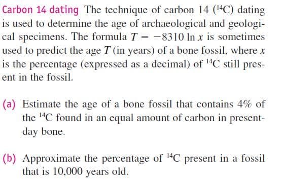 Carbon 14 dating The technique of carbon 14 (4C) dating
is used to determine the age of archaeological and geologi-
cal specimens. The formula T = -8310 In x is sometimes
used to predict the age T (in years) of a bone fossil, where x
is the percentage (expressed as a decimal) of 14C still pres-
ent in the fossil.
(a) Estimate the age of a bone fossil that contains 4% of
the 14C found in an equal amount of carbon in present-
day bone.
(b) Approximate the percentage of "C present in a fossil
that is 10,000 years old.
