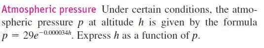 Atmospheric pressure Under certain conditions, the atmo-
spheric pressure p at altitude h is given by the formula
p = 29e-0.000034h. Express h as a function of p.
