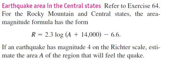 Earthquake area in the Central states Refer to Exercise 64.
For the Rocky Mountain and Central states, the area-
magnitude formula has the form
R = 2.3 log (A + 14,000) – 6.6.
If an earthquake has magnitude 4 on the Richter scale, esti-
mate the area A of the region that will feel the quake.
