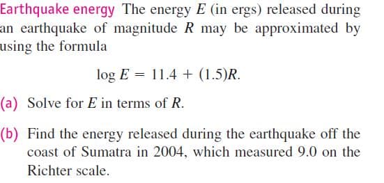 Earthquake energy The energy E (in ergs) released during
an earthquake of magnitude R may be approximated by
using the formula
log E = 11.4 + (1.5)R.
(a) Solve for E in terms of R.
(b) Find the energy released during the earthquake off the
coast of Sumatra in 2004, which measured 9.0 on the
Richter scale.
