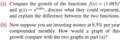 (a) Compare the growth of the functions f(x) = (1.085)*
and g(x) = e0.08.5x, discuss what they could represent,
and explain the difference between the two functions.
(b) Now suppose you are investing money at 8.5% per year
compounded monthly. How would a graph of this
growth compare with the two graphs in part (a)?
