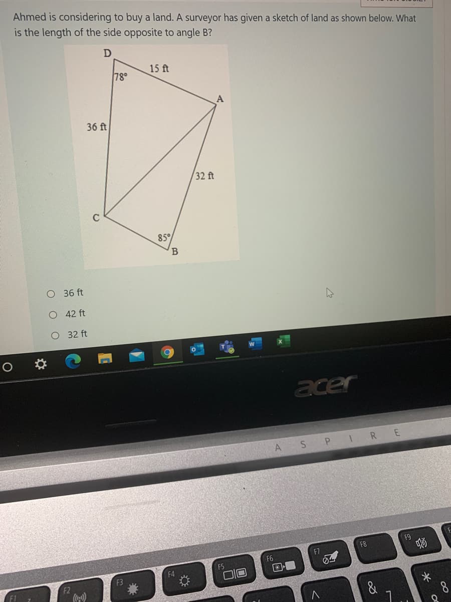 Ahmed is considering to buy a land. A surveyor has given a sketch of land as shown below. What
is the length of the side opposite to angle B?
78°
15 ft
36 ft
32 ft
85°
B
O 36 ft
O 42 ft
O 32 ft
acer
A
P IR E
F9
F8
F7
F6
F5
F4
F3
□回
)
&
8
