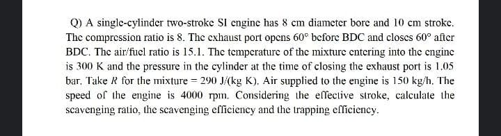 Q) A single-cylinder two-stroke SI engine has 8 cm diameter bore and 10 cm stroke.
The compression ratio is 8. The cxhaust port opcns 60° beforc BDC and closcs 60° after
BDC. The air/fucl ratio is 15.1. The temperature of the mixture cntering into the cngine
is 300 K and the pressure in the cylinder at the time of closing the exhaust port is 1.05
bar. Take R for the mixture = 290 J/(kg K). Air supplied to the engine is 150 kg/h. The
speed of the engine is 4000 rpm, Considering the effective stroke, calculate the
scavenging ratio, the scavenging efficiency and the trapping efliciency.
