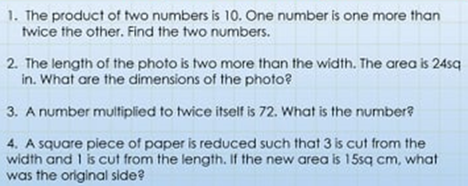 1. The product of two numbers is 10. One number is one more than
twice the other. Find the two numbers.
2. The length of the photo is two more than the width. The area is 24sq
in. What are the dimensions of the photo?
3. A number multiplied to twice itself is 72. What is the number?
4. A square piece of paper is reduced such that 3 is cut from the
width and 1 is cut from the length. If the new area is 15sq cm, what
was the original side?
