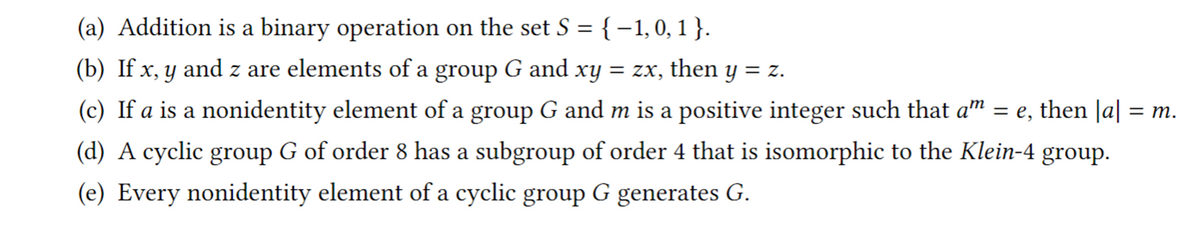 (a) Addition is a binary operation on the set S = {-1,0, 1 }.
(b) If x, y and z are elements of a group G and xy = zx, then y = z.
(c) If a is a nonidentity element of a group G and m is a positive integer such that a™ = e, then |a| = m.
(d) A cyclic group G of order 8 has a subgroup of order 4 that is isomorphic to the Klein-4 group.
(e) Every nonidentity element of a cyclic group G generates G.
