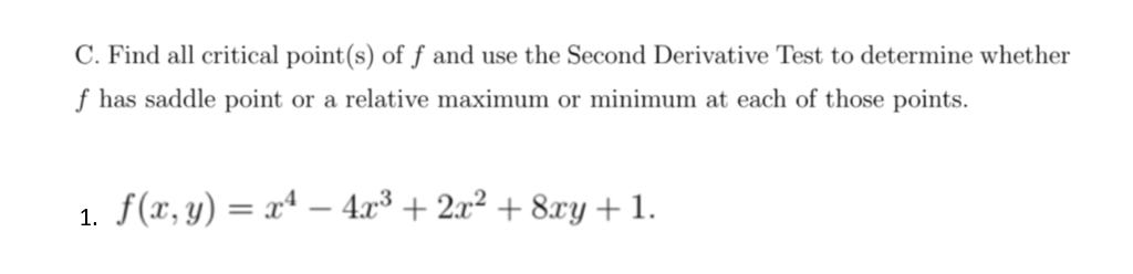 C. Find all critical point(s) of f and use the Second Derivative Test to determine whether
f has saddle point or a relative maximum or minimum at each of those points.
1. f(x, y) = xª – 4x³ + 2x² + 8xy +1.
