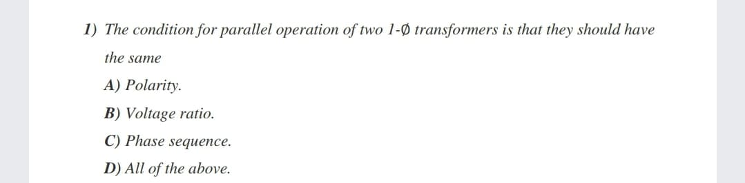 1) The condition for parallel operation of two 1-Ø transformers is that they should have
the same
A) Polarity.
B) Voltage ratio.
C) Phase sequence.
D) All of the above.
