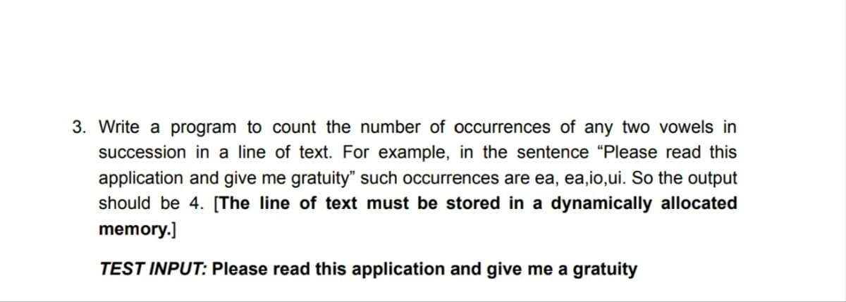 3. Write a program to count the number of occurrences of any two vowels in
succession in a line of text. For example, in the sentence "Please read this
application and give me gratuity" such occurrences are ea, ea,io,ui. So the output
should be 4. [The line of text must be stored in a dynamically allocated
memory.]
TEST INPUT: Please read this application and give me a gratuity
