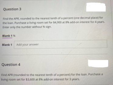 Question 3
Find the APR, rounded to the nearest tenth of a percent (one decimal place) for
the loan. Purchase a living room set for $4,900 at 8% add-on interest for 4 years.
Enter only the number without % sign.
Blank 1 %
Blank 1
Add your answer
Question 4
Find APR (rounded to the nearest tenth of a percent) for the loan, Purchase a
living room set for $3,600 at 8% add-on interest for 3 years.
