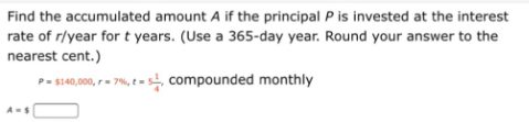Find the accumulated amount A if the principal P is invested at the interest
rate of r/year for t years. (Use a 365-day year. Round your answer to the
nearest cent.)
P- s140,000, - 7%, t = 5 compounded monthly
A-S
