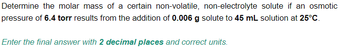 Determine the molar mass of a certain non-volatile, non-electrolyte solute if an osmotic
pressure of 6.4 torr results from the addition of 0.006 g solute to 45 mL solution at 25°C.
Enter the final answer with 2 decimal places and correct units.
