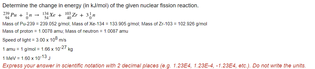 Determine the change in energy (in kJ/mol) of the given nuclear fission reaction.
239 Ри +
94
Xe + 103 Zr +
40
Mass of Pu-239 = 239.052 g/mol; Mass of Xe-134 = 133.905 g/mol; Mass of Zr-103 = 102.926 g/mol
Mass of proton = 1.0078 amu; Mass of neutron = 1.0087 amu
Speed of light = 3.00 x 108 m/s
1 amu = 1 g/mol = 1.66 x 10-27 kg
1 MeV = 1.60 x 10-13 J
Express your answer in scientific notation with 2 decimal places (e.g. 1.23E4, 1.23E-4, -1.23E4, etc.). Do not write the units.
