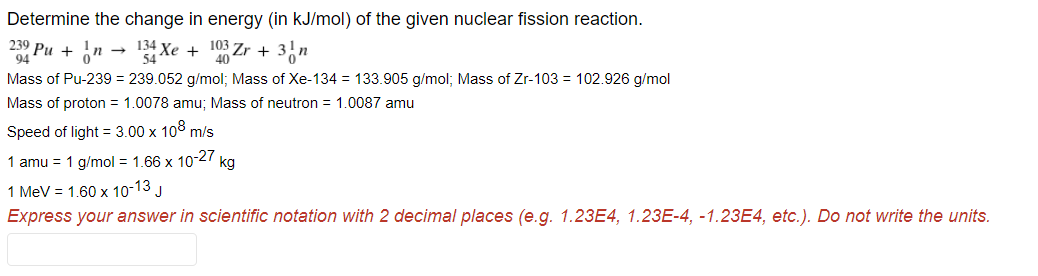 Determine the change in energy (in kJ/mol) of the given nuclear fission reaction.
239 Pu +
Xe
103
+
+
54
Mass of Pu-239 = 239.052 g/mol; Mass of Xe-134 = 133.905 g/mol; Mass of Zr-103 = 102.926 g/mol
Mass of proton = 1.0078 amu; Mass of neutron = 1.0087 amu
Speed of light = 3.00 x 108 m/s
1 amu = 1 g/mol = 1.66 x 1027 kg
1 MeV = 1.60 x 10-13 J
Express your answer in scientific notation with 2 decimal places (e.g. 1.23E4, 1.23E-4, -1.23E4, etc.). Do not write the units.
