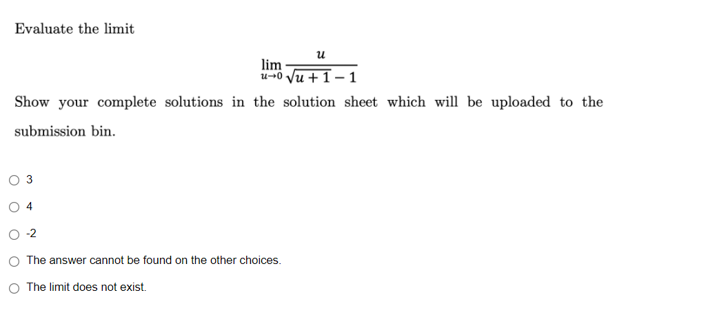 Evaluate the limit
и
lim
u→0 Vu + 1 – 1
Show your complete solutions in the solution sheet which will be uploaded to the
submission bin.
O 3
O 4
O -2
O The answer cannot be found on the other choices.
O The limit does not exist.
