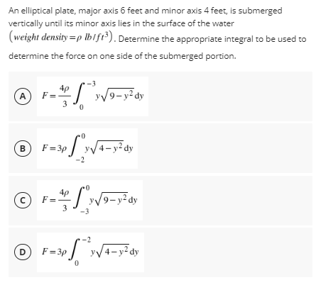 An elliptical plate, major axis 6 feet and minor axis 4 feet, is submerged
vertically until its minor axis lies in the surface of the water
(weight density=p lb/ft³). Determine the appropriate integral to be used to
determine the force on one side of the submerged portion.
-3
4p
A F
y√9-y²dy
3 0
B
F=3p y√√4-y²dy
-2
4p
с
F=-
y√9-y²dy
3
-2
D F=3p y√√4-y²dy
0
-3