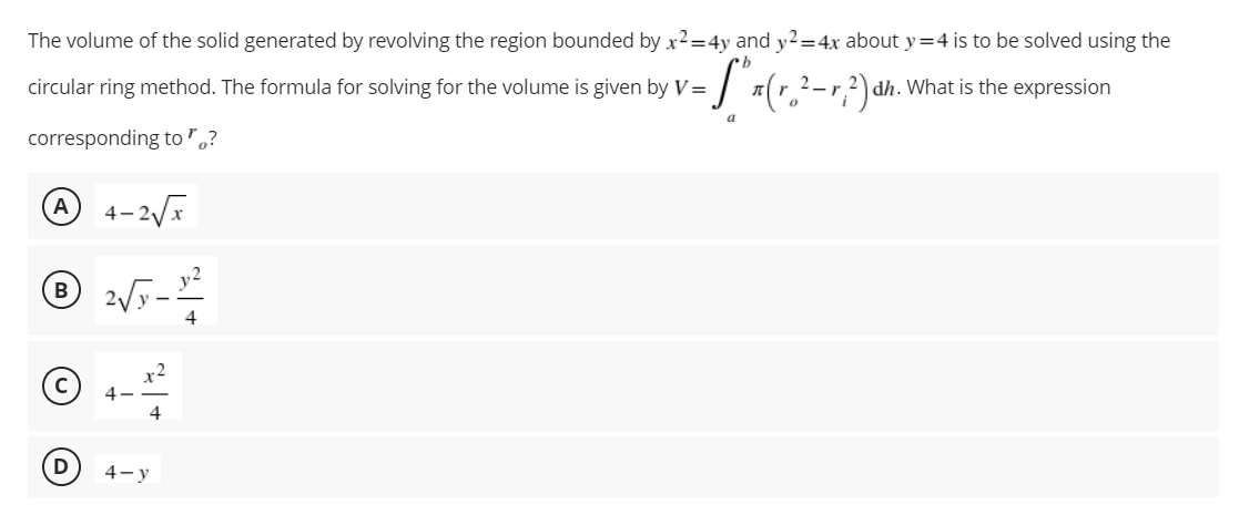 The volume of the solid generated by revolving the region bounded by x²=4y and y2=4x about y=4 is to be solved using the
-S₁x (²₂²
2- r; ²) dh
What is the expression
circular ring method. The formula for solving for the volume is given by V=
a
corresponding to"?
A 4-2√x
℗ 2√7-12-²
B
4
4
4-y
D
4