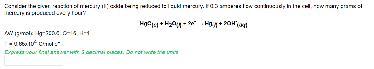 Consider the given reaction of mercury (II) oxide being reduced to liquid mercury. If 0.3 amperes flow continuously in the cell, how many grams of
mercury is produced every hour?
Hgo(s) + H20() + 2e" → Hg() + 20H"(aq)
AW (g/mol): Hg=200.6; O=16; H=1
F = 9.65x104 C/mol e-
Express your final answer with 2 decimal places. Do not write the units.
