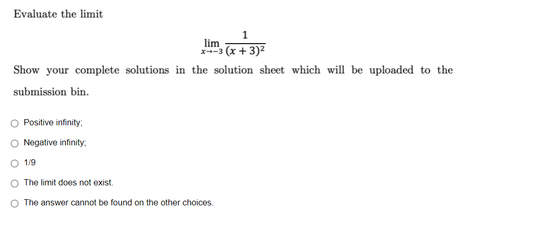 Evaluate the limit
1
lim
x--3 (x + 3)2
Show your complete solutions in the solution sheet which will be uploaded to the
submission bin.
O Positive infinity;
O Negative infinity;
O 1/9
O The limit does not exist.
O The answer cannot be found on the other choices.
