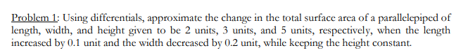 Problem 1: Using differentials, approximate the change in the total surface area of a parallelepiped of
length, width, and height given to be 2 units, 3 units, and 5 units, respectively, when the length
increased by 0.1 unit and the width decreased by 0.2 unit, while keeping the height constant.