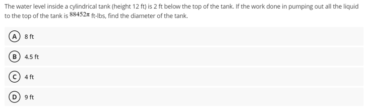 The water level inside a cylindrical tank (height 12 ft) is 2 ft below the top of the tank. If the work done in pumping out all the liquid
to the top of the tank is 88452 ft-lbs, find the diameter of the tank.
A 8 ft
B) 4.5 ft
4 ft
9 ft