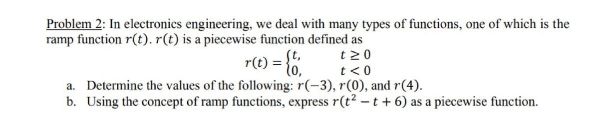 Problem 2: In electronics engineering, we deal with many types of functions, one of which is the
ramp function r(t). r(t) is a piecewise function defined as
t 2 0
r(t) = {0,
t <0
Determine the values of the following: r(-3), r(0), and r(4).
b. Using the concept of ramp functions, express r(t? – t + 6) as a piecewise function.
а.
