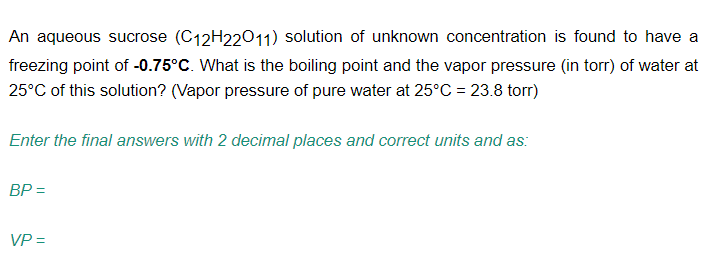 An aqueous sucrose (C12H22011) solution of unknown concentration is found to have a
freezing point of -0.75°C. What is the boiling point and the vapor pressure (in torr) of water at
25°C of this solution? (Vapor pressure of pure water at 25°C = 23.8 torr)
Enter the final answers with 2 decimal places and correct units and as:
BP =
VP =
