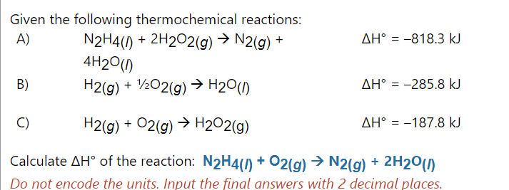 Given the following thermochemical reactions:
N2H4() + 2H2O2(g) → N2(g) +
4H20()
A)
AH° = -818.3 kJ
В)
H2(g) + )
½O2(g) → H20()
AH° = -285.8 kJ
C)
H2(g) + 02(g) → H202(g)
AH° = -187.8 kJ
Calculate AH° of the reaction: N2H4() + O2(g) → N2(g) + 2H20()
Do not encode the units. Input the final answers with 2 decimal places.
