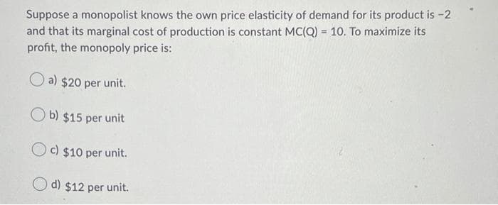 Suppose a monopolist knows the own price elasticity of demand for its product is -2
and that its marginal cost of production is constant MC(Q) = 10. To maximize its
%3D
profit, the monopoly price is:
O a) $20 per unit.
O b) $15 per unit
O c) $10 per unit.
O d) $12 per unit.

