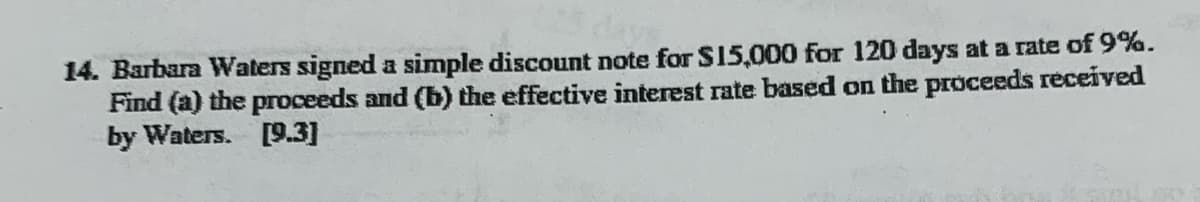 14. Barbara Waters signed a simple discount note for S15,000 for 120 days at a rate of 9%.
Find (a) the proceeds and (b) the effective interest rate based on the proceeds received
by Waters. [9.3]
