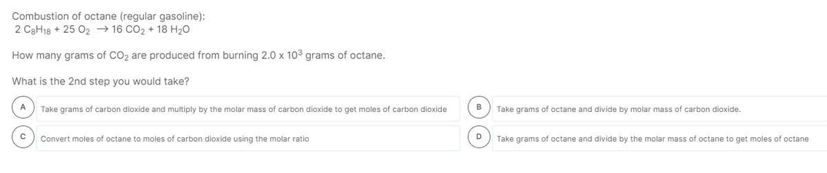 Combustion of octane (regular gasoline):
2 C3H18 + 25 O2 → 16 CO2 + 18 H20
How many grams of CO2 are produced from burning 2.0 x 103 grams of octane.
What is the 2nd step you would take?
A
B
Take grams of carbon dioxide and multiply by the molar mass of carbon dioxide to get moles of carbon dioxide
Take grams of octane and divide by molar mass of carbon dioxide.
D
Convert moles of octane to moles of carbon dioxide using the molar ratio
Take grams of octane and divide by the molar mass of octane to get moles of octane
