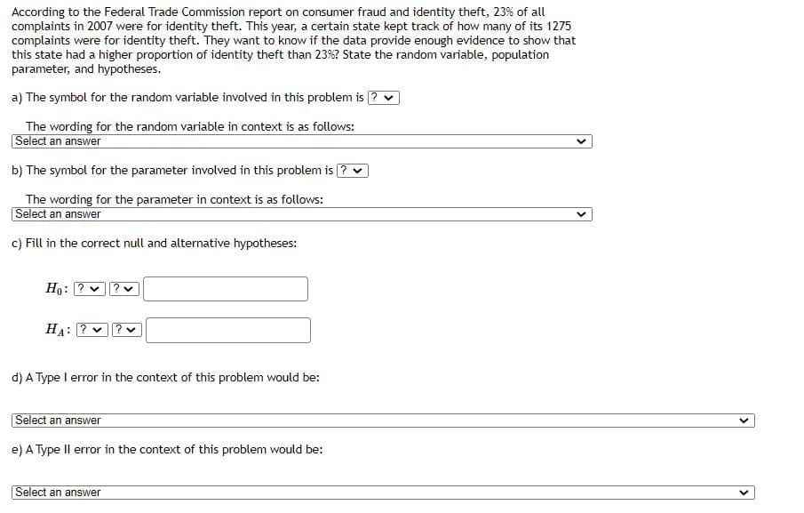 According to the Federal Trade Commission report on consumer fraud and identity theft, 23% of all
complaints in 2007 were for identity theft. This year, a certain state kept track of how many of its 1275
complaints were for identity theft. They want to know if the data provide enough evidence to show that
this state had a higher proportion of identity theft than 23%? State the random variable, population
parameter, and hypotheses.
a) The symbol for the random variable involved in this problem is ?
The wording for the random variable in context is as follows:
Select an answer
b) The symbol for the parameter involved in this problem is
The wording for the parameter in context is as follows:
Select an answer
c) Fill in the correct null and alternative hypotheses:
Ho:
HA: ?
d) A Type I error in the context of this problem would be:
Select an answer
e) A Type Il error in the context of this problem would be:
Select an answer
