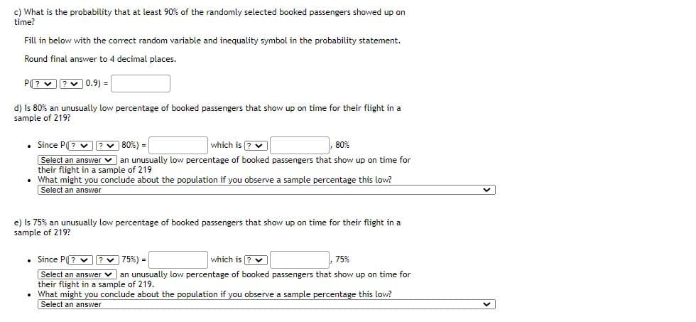 c) What is the probability that at least 90% of the randomly selected booked passengers showed up on
time?
Fill in below with the correct random variable and inequality symbol in the probability statement.
Round final answer to 4 decimal places.
P(? v ?v 0.9) =
d) Is 80% an unusually low percentage of booked passengers that show up on time for their flight in a
sample of 219?
Since P(? v ?v 80%) =
which is ? v
80%
Select an answer v an unusually low percentage of booked passengers that show up on time for
their flight in a sample of 219
• What might you conclude about the population if you observe a sample percentage this low?
Select an answer
e) Is 75% an unusually low percentage of booked passengers that show up on time for their flight in a
sample of 219?
Since P? v ?v 75%) =
which is ? v
75%
Select an answer v an unusually low percentage of booked passengers that show up on time for
their flight in a sample of 219.
• What might you conclude about the population if you observe a sample percentage this low?
Select an answer
