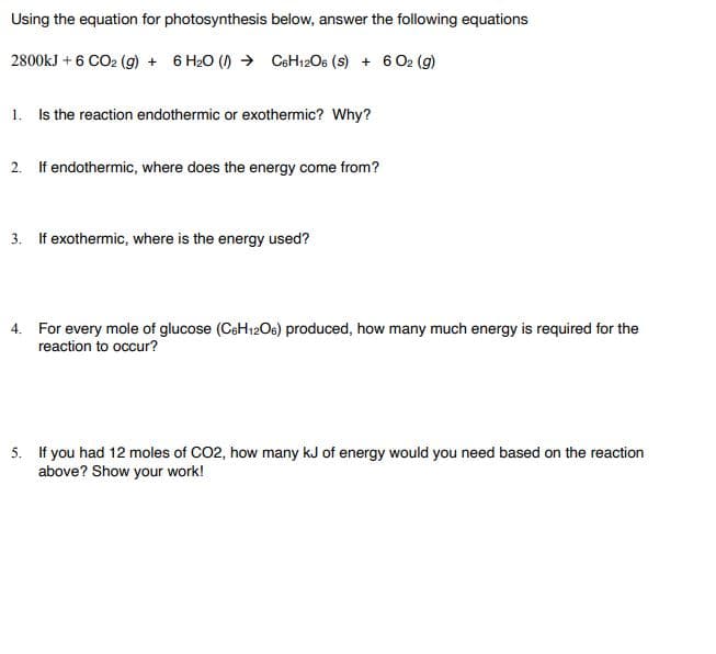 Using the equation for photosynthesis below, answer the following equations
2800kJ + 6 CO2 (g) + 6 H20 () → C6H12O6 (s) + 6 O2 (g)
1. Is the reaction endothermic or exothermic? Why?
2. If endothermic, where does the energy come from?
3. If exothermic, where is the energy used?
4. For every mole of glucose (CeH12Oe) produced, how many much energy is required for the
reaction to occur?
5. If you had 12 moles of CO2, how many kJ of energy would you need based on the reaction
above? Show your work!
