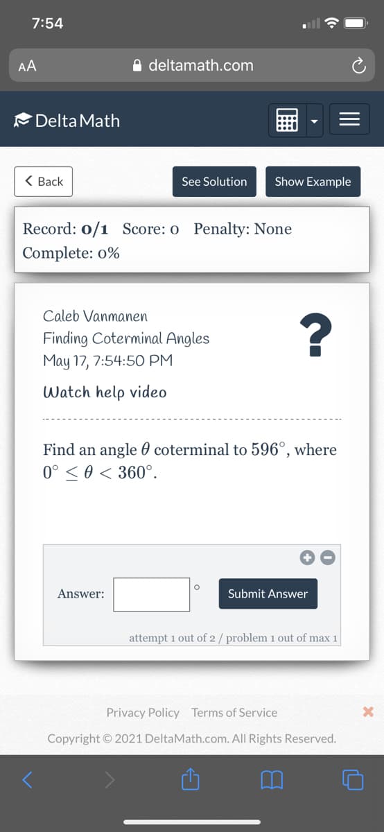 7:54
AA
A deltamath.com
Delta Math
< Вack
See Solution
Show Example
Record: 0/1 Score: o Penalty: None
Complete: o%
Caleb Vanmanen
Finding Coterminal Angles
May 17, 7:54:5O PM
Watch help video
Find an angle 0 coterminal to 596°, where
0° < 0 < 360°.
Answer:
Submit Answer
attempt 1 out of 2 / problem 1 out of max 1
Privacy Policy Terms of Service
Copyright © 2021 DeltaMath.com. All Rights Reserved.
