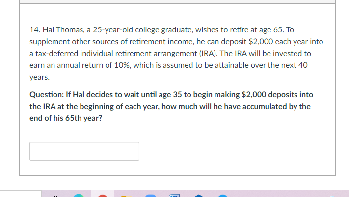 14. Hal Thomas, a 25-year-old college graduate, wishes to retire at age 65. To
supplement other sources of retirement income, he can deposit $2,000 each year into
a tax-deferred individual retirement arrangement (IRA). The IRA will be invested to
earn an annual return of 10%, which is assumed to be attainable over the next 40
years.
Question: If Hal decides to wait until age 35 to begin making $2,000 deposits into
the IRA at the beginning of each year, how much will he have accumulated by the
end of his 65th year?
