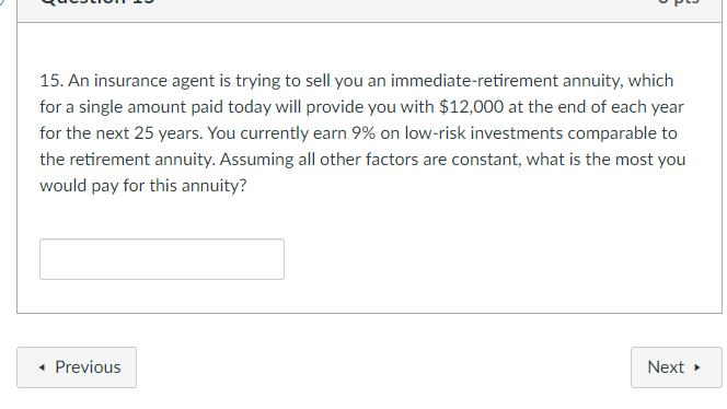 15. An insurance agent is trying to sell you an immediate-retirement annuity, which
for a single amount paid today will provide you with $12,000 at the end of each year
for the next 25 years. You currently earn 9% on low-risk investments comparable to
the retirement annuity. Assuming all other factors are constant, what is the most you
would pay for this annuity?
• Previous
Next
