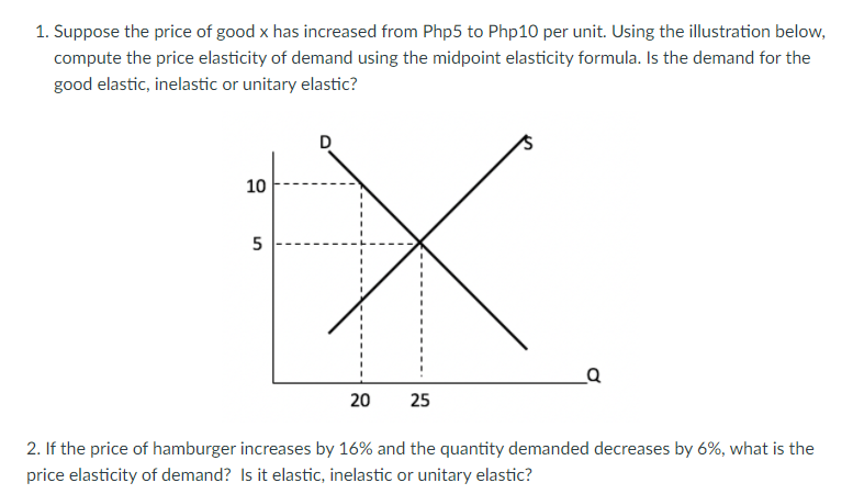 1. Suppose the price of good x has increased from Php5 to Php10 per unit. Using the illustration below,
compute the price elasticity of demand using the midpoint elasticity formula. Is the demand for the
good elastic, inelastic or unitary elastic?
10
20
25
2. If the price of hamburger increases by 16% and the quantity demanded decreases by 6%, what is the
price elasticity of demand? Is it elastic, inelastic or unitary elastic?
