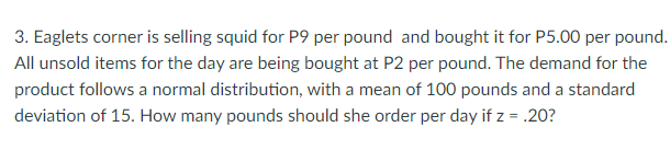 3. Eaglets corner is selling squid for P9 per pound and bought it for P5.00 per pound.
All unsold items for the day are being bought at P2 per pound. The demand for the
product follows a normal distribution, with a mean of 100 pounds and a standard
deviation of 15. How many pounds should she order per day if z = .20?
