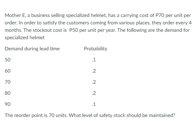Mother E, a business selling specialized helmet, has a carrying cost of P70 per unit per
order. In order to satisfy the customers coming from various places, they order every 4
months. The stockout cost is P50 per unit per year. The following are the demand for
specialized helmet
Demand during lead time
Probability
50
.1
60
.2
70
.2
80
.2
90
.1
The reorder point is 70 units. What level of safety stock should be maintained?
