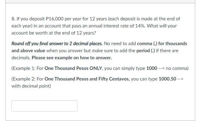 8. If you deposit P16,000 per year for 12 years (each deposit is made at the end of
each year) in an account that pays an annual interest rate of 14%. What will your
account be worth at the end of 12 years?
Round off you final answer to 2 decimal places. No need to add comma (,) for thousands
and above value when you answer but make sure to add the period (.) if there are
decimals. Please see example on how to answer.
(Example 1: For One Thousand Pesos ONLY, you can simply type 1000 --> no comma)
(Example 2: For One Thousand Pesos and Fifty Centavos, you can type 1000.50 -->
with decimal point)
