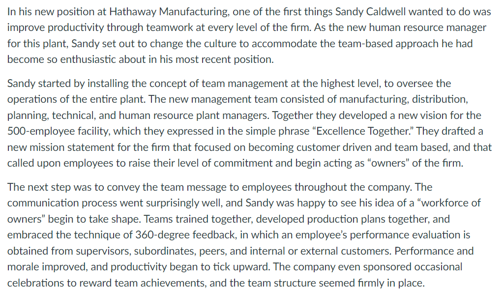 In his new position at Hathaway Manufacturing, one of the first things Sandy Caldwell wanted to do was
improve productivity through teamwork at every level of the firm. As the new human resource manager
for this plant, Sandy set out to change the culture to accommodate the team-based approach he had
become so enthusiastic about in his most recent position.
Sandy started by installing the concept of team management at the highest level, to oversee the
operations of the entire plant. The new management team consisted of manufacturing, distribution,
planning, technical, and human resource plant managers. Together they developed a new vision for the
500-employee facility, which they expressed in the simple phrase “Excellence Together." They drafted a
new mission statement for the firm that focused on becoming customer driven and team based, and that
called upon employees to raise their level of commitment and begin acting as "owners" of the firm.
The next step was to convey the team message to employees throughout the company. The
communication process went surprisingly well, and Sandy was happy to see his idea of a "workforce of
owners" begin to take shape. Teams trained together, developed production plans together, and
embraced the technique of 360-degree feedback, in which an employee's performance evaluation is
obtained from supervisors, subordinates, peers, and internal or external customers. Performance and
morale improved, and productivity began to tick upward. The company even sponsored occasional
celebrations to reward team achievements, and the team structure seemed fırmly in place.
