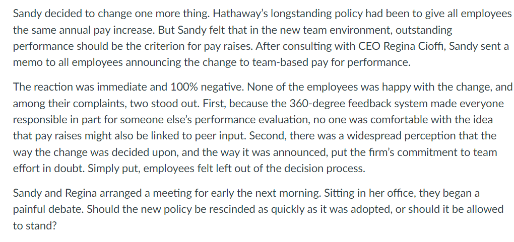 Sandy decided to change one more thing. Hathaway's longstanding policy had been to give all employees
the same annual pay increase. But Sandy felt that in the new team environment, outstanding
performance should be the criterion for pay raises. After consulting with CEO Regina Cioffi, Sandy sent a
memo to all employees announcing the change to team-based pay for performance.
The reaction was immediate and 100% negative. None of the employees was happy with the change, and
among their complaints, two stood out. First, because the 360-degree feedback system made everyone
responsible in part for someone else's performance evaluation, no one was comfortable with the idea
that pay raises might also be linked to peer input. Second, there was a widespread perception that the
way the change was decided upon, and the way it was announced, put the firm's commitment to team
effort in doubt. Simply put, employees felt left out of the decision process.
Sandy and Regina arranged a meeting for early the next morning. Sitting in her office, they began a
painful debate. Should the new policy be rescinded as quickly as it was adopted, or should it be allowed
to stand?
