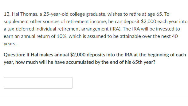 13. Hal Thomas, a 25-year-old college graduate, wishes to retire at age 65. To
supplement other sources of retirement income, he can deposit $2,000 each year into
a tax-deferred individual retirement arrangement (IRA). The IRA will be invested to
earn an annual return of 10%, which is assumed to be attainable over the next 40
years.
Question: If Hal makes annual $2,000 deposits into the IRA at the beginning of each
year, how much will he have accumulated by the end of his 65th year?
